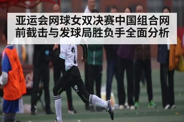 亚运会网球女双决赛中国组合网前截击与发球局胜负手全面分析