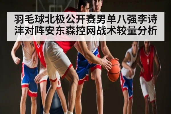羽毛球北极公开赛男单八强李诗沣对阵安东森控网战术较量分析